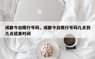 成都今日限行号码，成都今日限行号码几点到几点结束时间