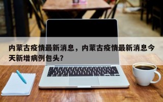 内蒙古疫情最新消息，内蒙古疫情最新消息今天新增病例包头？