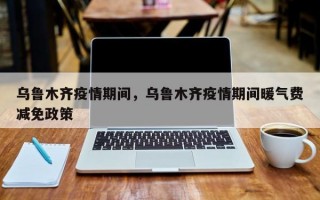 乌鲁木齐疫情期间，乌鲁木齐疫情期间暖气费减免政策