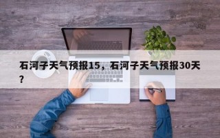 石河子天气预报15，石河子天气预报30天？