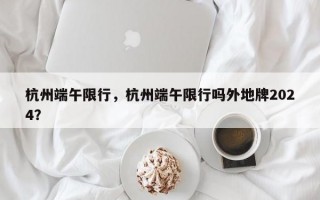 杭州端午限行，杭州端午限行吗外地牌2024？