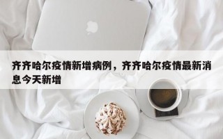 齐齐哈尔疫情新增病例，齐齐哈尔疫情最新消息今天新增