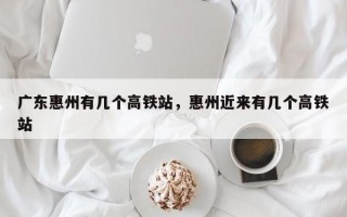 广东惠州有几个高铁站，惠州近来有几个高铁站