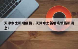 天津本土新增疫情，天津本土新增疫情最新消息？