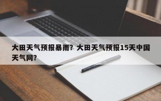 大田天气预报暴雨？大田天气预报15天中国天气网？