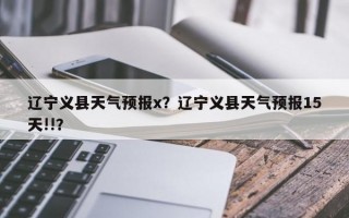 辽宁义县天气预报x？辽宁义县天气预报15天!!？
