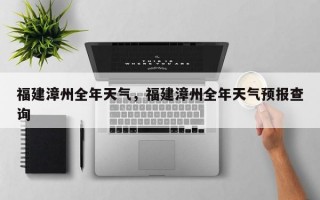 福建漳州全年天气，福建漳州全年天气预报查询