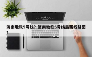 济南地铁5号线？济南地铁5号线最新线路图？