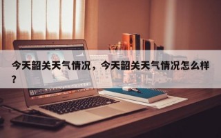 今天韶关天气情况，今天韶关天气情况怎么样？