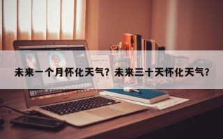 未来一个月怀化天气？未来三十天怀化天气？