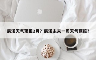 辰溪天气预报2月？辰溪未来一周天气预报？