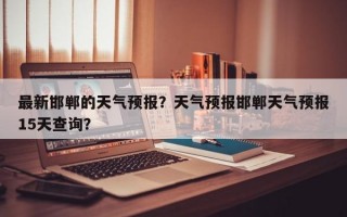 最新邯郸的天气预报？天气预报邯郸天气预报15天查询？
