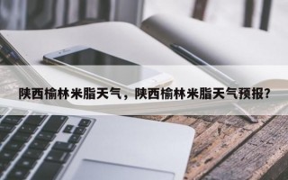 陕西榆林米脂天气，陕西榆林米脂天气预报？
