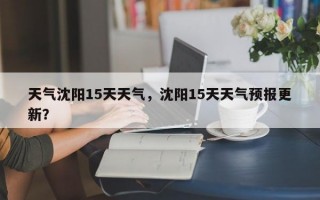 天气沈阳15天天气，沈阳15天天气预报更新？