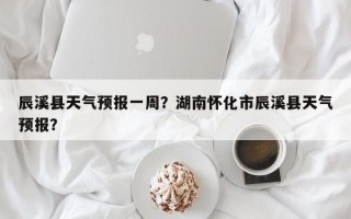 辰溪县天气预报一周？湖南怀化市辰溪县天气预报？