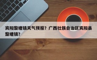 宾阳黎塘镇天气预报？广西壮族自治区宾阳县黎塘镇？