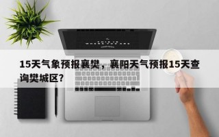 15天气象预报襄樊，襄阳天气预报15天查询樊城区？