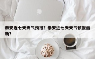 泰安近七天天气预报？泰安近七天天气预报最新？