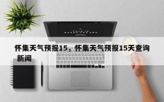 怀集天气预报15，怀集天气预报15天查询 新闻
