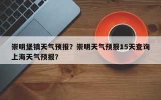 崇明堡镇天气预报？崇明天气预报15天查询上海天气预报？
