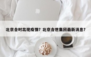 北京合时出现疫情？北京合世集团最新消息？
