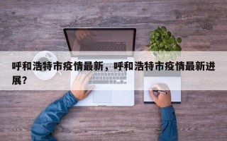 呼和浩特市疫情最新，呼和浩特市疫情最新进展？