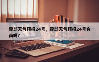 霍邱天气预报24号，霍邱天气预报24号有雨吗？