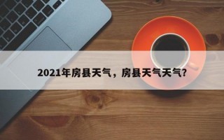 2021年房县天气，房县天气天气？