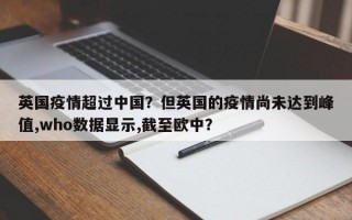 英国疫情超过中国？但英国的疫情尚未达到峰值,who数据显示,截至欧中？