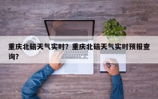 重庆北碚天气实时？重庆北碚天气实时预报查询？
