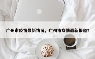 广州市疫情最新情况，广州市疫情最新报道？