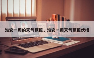 淮安一周的天气预报，淮安一周天气预报伏梧