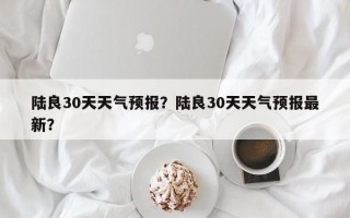 陆良30天天气预报？陆良30天天气预报最新？