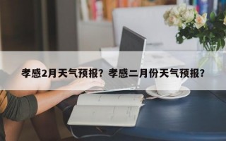 孝感2月天气预报？孝感二月份天气预报？
