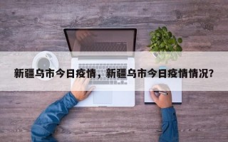 新疆乌市今日疫情，新疆乌市今日疫情情况？