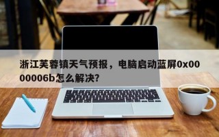 浙江芙蓉镇天气预报，电脑启动蓝屏0x0000006b怎么解决？