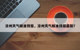 凉州天气精准预报，凉州天气精准预报最新？