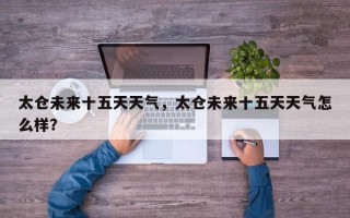 太仓未来十五天天气，太仓未来十五天天气怎么样？