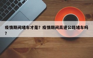 疫情期间堵车才是？疫情期间高速公路堵车吗？