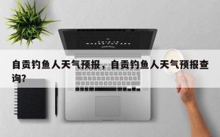 自贡钓鱼人天气预报，自贡钓鱼人天气预报查询？