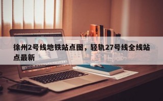 徐州2号线地铁站点图，轻轨27号线全线站点最新