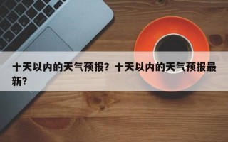 十天以内的天气预报？十天以内的天气预报最新？