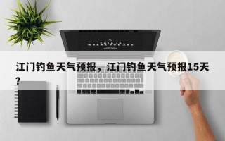 江门钓鱼天气预报，江门钓鱼天气预报15天？