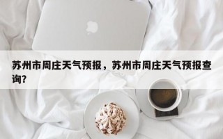 苏州市周庄天气预报，苏州市周庄天气预报查询？