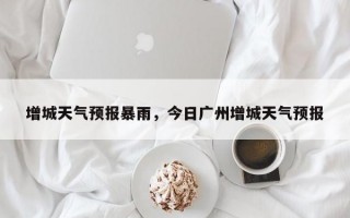 增城天气预报暴雨，今日广州增城天气预报
