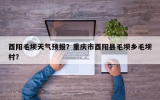 酉阳毛坝天气预报？重庆市酉阳县毛坝乡毛坝村？
