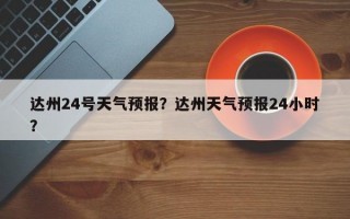 达州24号天气预报？达州天气预报24小时？