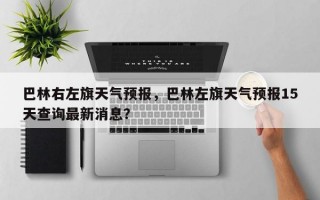巴林右左旗天气预报，巴林左旗天气预报15天查询最新消息？