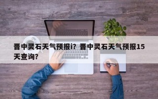 晋中灵石天气预报i？晋中灵石天气预报15天查询？