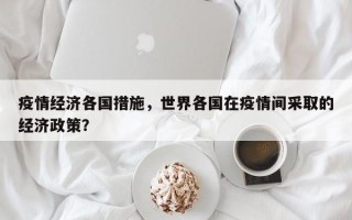 疫情经济各国措施，世界各国在疫情间采取的经济政策？